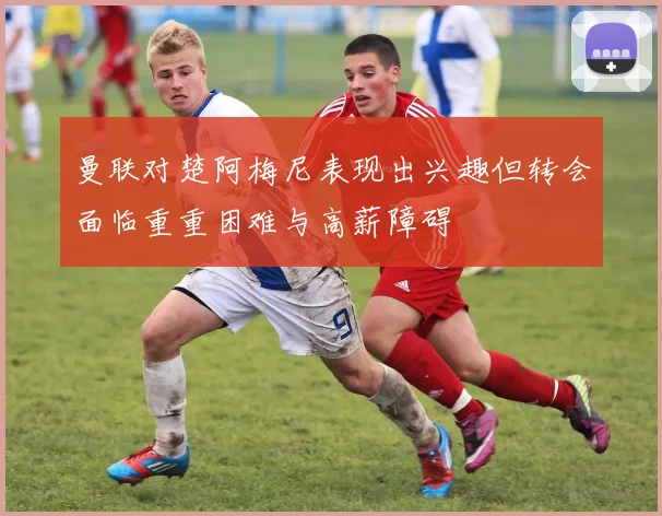 曼联对楚阿梅尼表现出兴趣但转会面临重重困难与高薪障碍