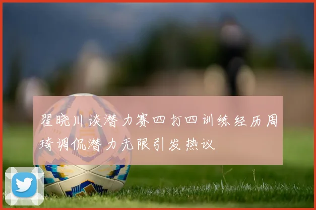 翟晓川谈潜力赛四打四训练经历周琦调侃潜力无限引发热议