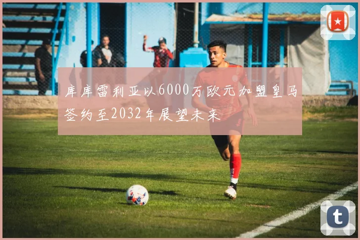 库库雷利亚以6000万欧元加盟皇马签约至2032年展望未来