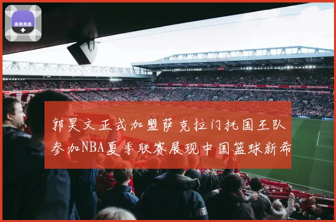 郭昊文正式加盟萨克拉门托国王队参加NBA夏季联赛展现中国篮球新希望
