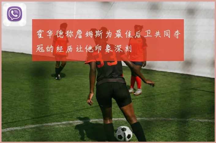 霍华德称詹姆斯为最佳后卫共同夺冠的经历让他印象深刻