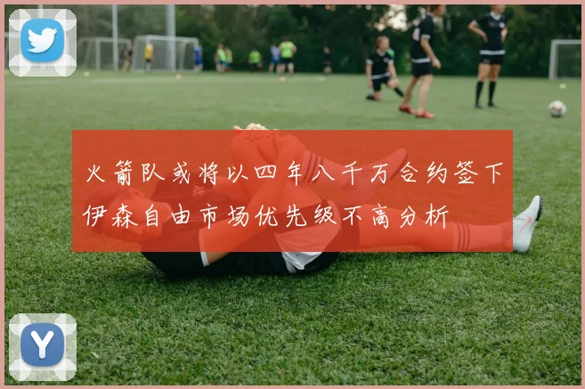火箭队或将以四年八千万合约签下伊森自由市场优先级不高分析