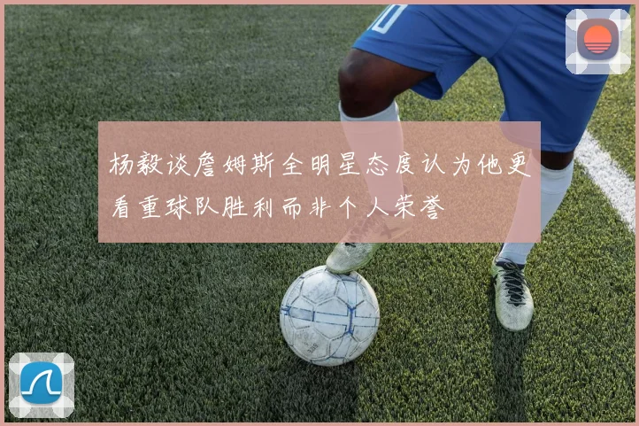杨毅谈詹姆斯全明星态度认为他更看重球队胜利而非个人荣誉