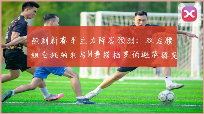 热刺新赛季主力阵容预测：双后腰组合托纳利与M费搭档罗伯逊范赫克加盟