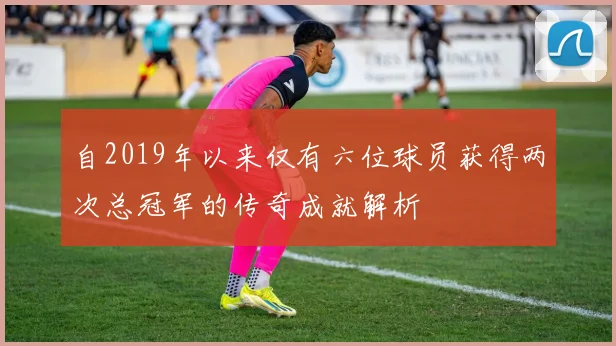 自2019年以来仅有六位球员获得两次总冠军的传奇成就解析