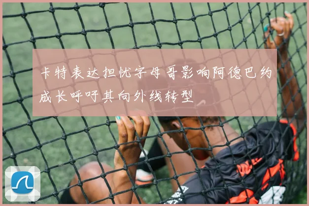 卡特表达担忧字母哥影响阿德巴约成长呼吁其向外线转型
