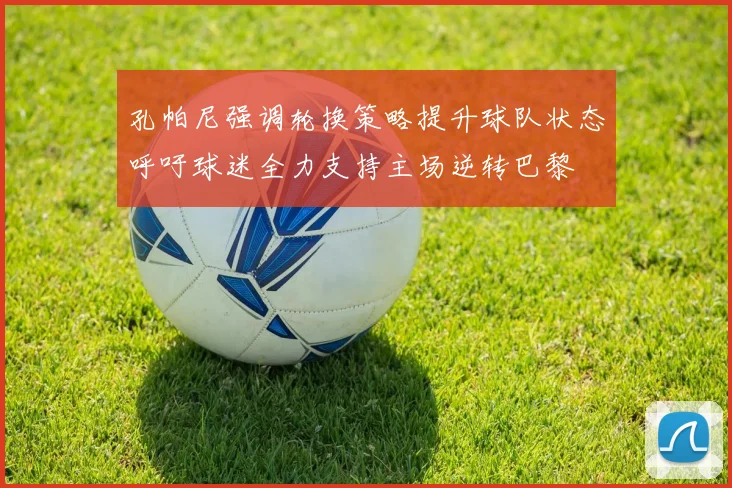 孔帕尼强调轮换策略提升球队状态呼吁球迷全力支持主场逆转巴黎