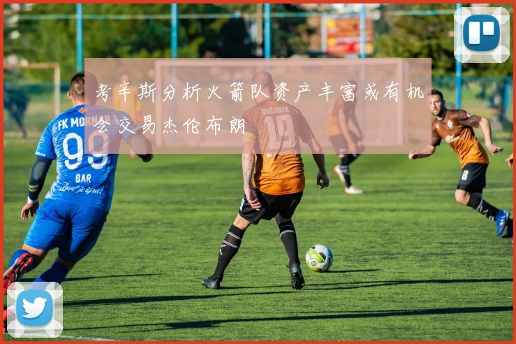 考辛斯分析火箭队资产丰富或有机会交易杰伦布朗
