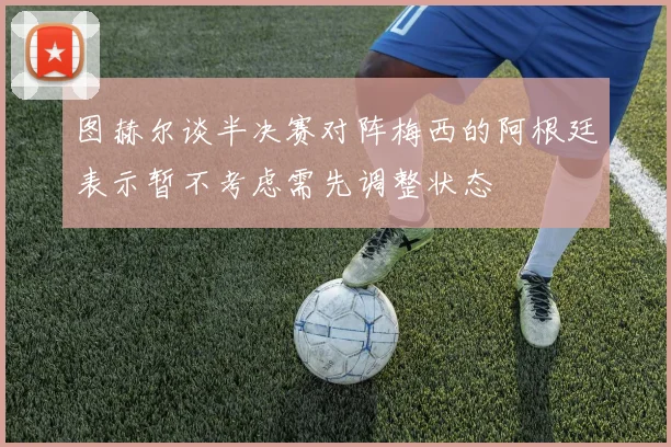 图赫尔谈半决赛对阵梅西的阿根廷表示暂不考虑需先调整状态