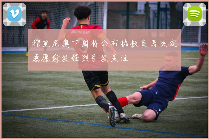 穆里尼奥下周将公布执教皇马决定意愿愈发强烈引发关注