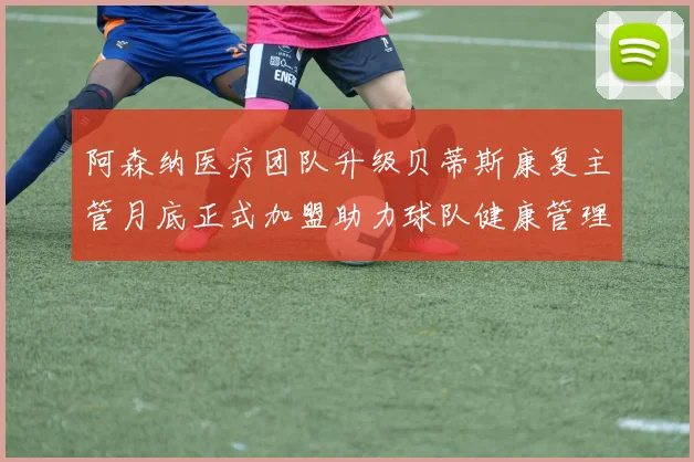 阿森纳医疗团队升级贝蒂斯康复主管月底正式加盟助力球队健康管理